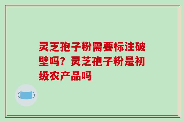 灵芝孢子粉需要标注破壁吗？灵芝孢子粉是初级农产品吗
