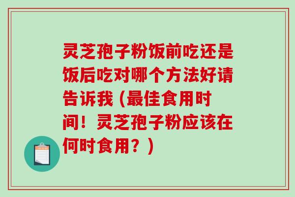 灵芝孢子粉饭前吃还是饭后吃对哪个方法好请告诉我 (佳食用时间！灵芝孢子粉应该在何时食用？)