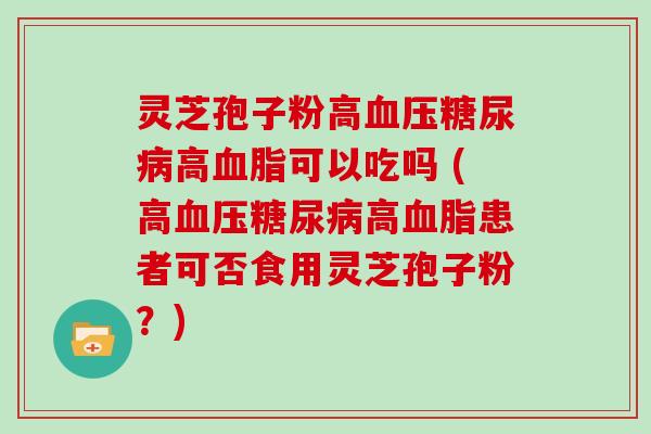 灵芝孢子粉高高可以吃吗 (高高患者可否食用灵芝孢子粉？)