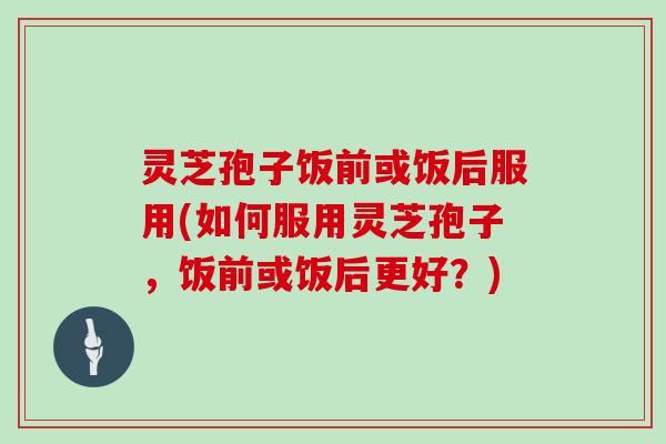 灵芝孢子饭前或饭后服用(如何服用灵芝孢子，饭前或饭后更好？)