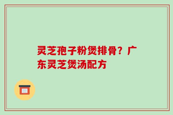 灵芝孢子粉煲排骨？广东灵芝煲汤配方