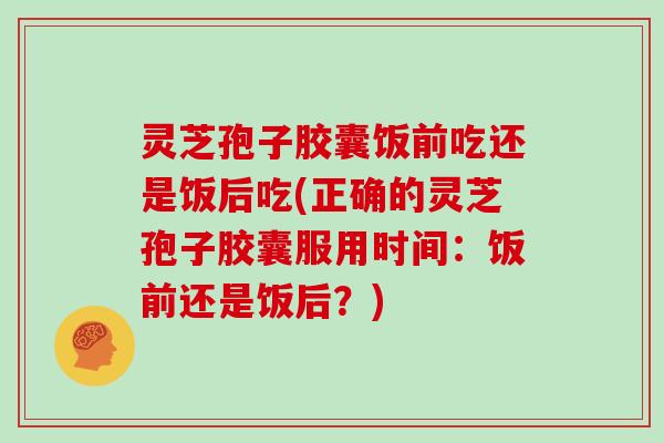 灵芝孢子胶囊饭前吃还是饭后吃(正确的灵芝孢子胶囊服用时间：饭前还是饭后？)