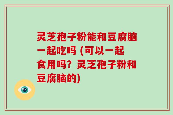 灵芝孢子粉能和豆腐脑一起吃吗 (可以一起食用吗？灵芝孢子粉和豆腐脑的)