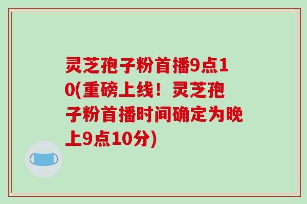 灵芝孢子粉首播9点10(重磅上线！灵芝孢子粉首播时间确定为晚上9点10分)