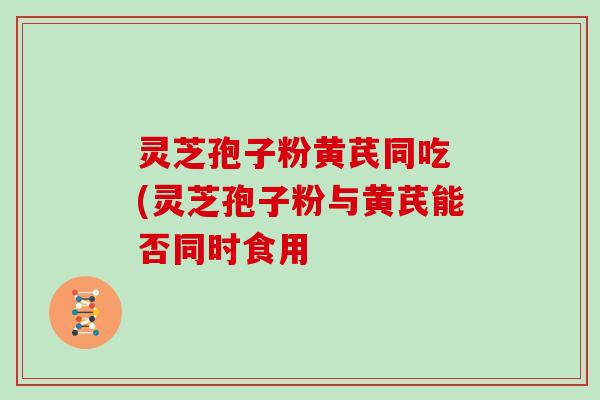 灵芝孢子粉黄芪同吃 (灵芝孢子粉与黄芪能否同时食用