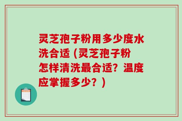 灵芝孢子粉用多少度水洗合适 (灵芝孢子粉怎样清洗合适？温度应掌握多少？)