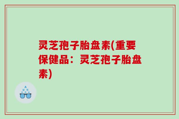 灵芝孢子胎盘素(重要保健品：灵芝孢子胎盘素)