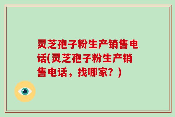 灵芝孢子粉生产销售电话(灵芝孢子粉生产销售电话，找哪家？)