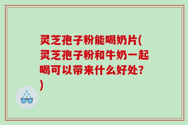 灵芝孢子粉能喝奶片(灵芝孢子粉和牛奶一起喝可以带来什么好处？)