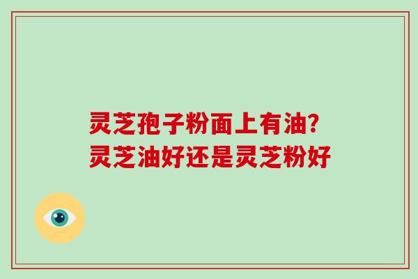 灵芝孢子粉面上有油？灵芝油好还是灵芝粉好
