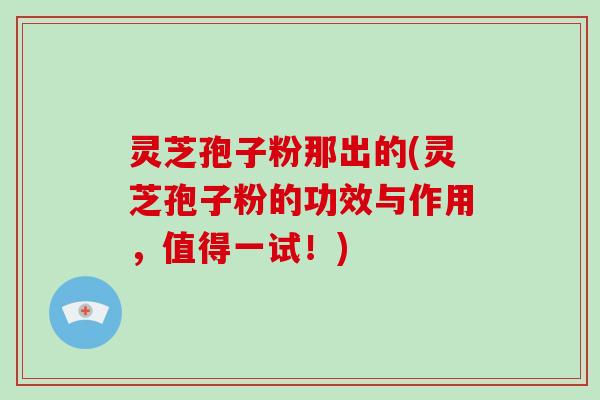 灵芝孢子粉那出的(灵芝孢子粉的功效与作用，值得一试！)