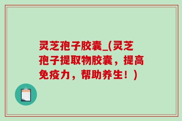 灵芝孢子胶囊_(灵芝孢子提取物胶囊，提高免疫力，帮助养生！)