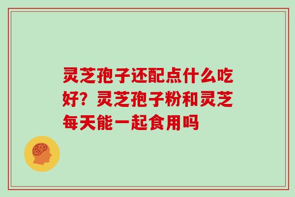 灵芝孢子还配点什么吃好？灵芝孢子粉和灵芝每天能一起食用吗