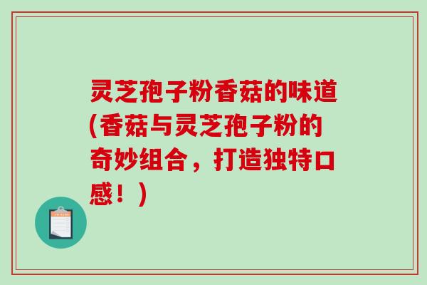 灵芝孢子粉香菇的味道(香菇与灵芝孢子粉的奇妙组合，打造独特口感！)