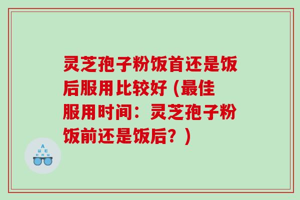 灵芝孢子粉饭首还是饭后服用比较好 (佳服用时间：灵芝孢子粉饭前还是饭后？)