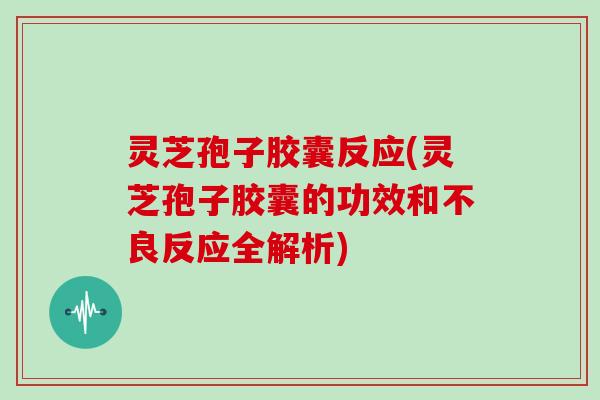 灵芝孢子胶囊反应(灵芝孢子胶囊的功效和不良反应全解析)