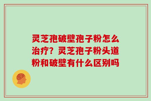 灵芝孢破壁孢子粉怎么？灵芝孢子粉头道粉和破壁有什么区别吗