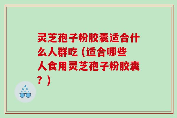 灵芝孢子粉胶囊适合什么人群吃 (适合哪些人食用灵芝孢子粉胶囊？)
