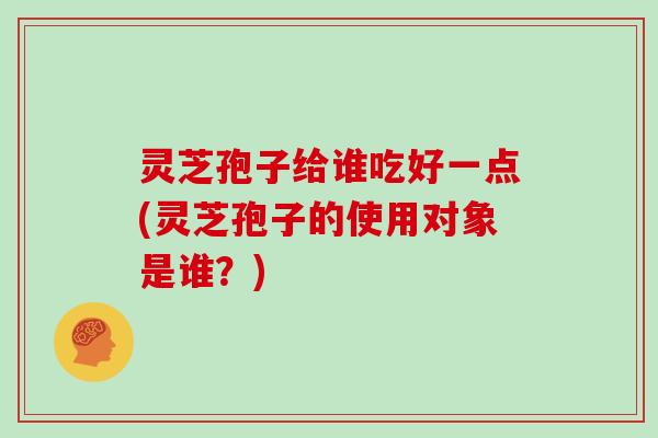 灵芝孢子给谁吃好一点(灵芝孢子的使用对象是谁？)