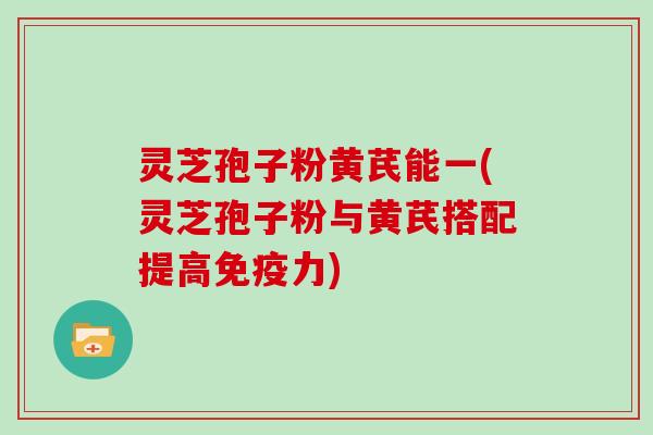 灵芝孢子粉黄芪能一(灵芝孢子粉与黄芪搭配提高免疫力)