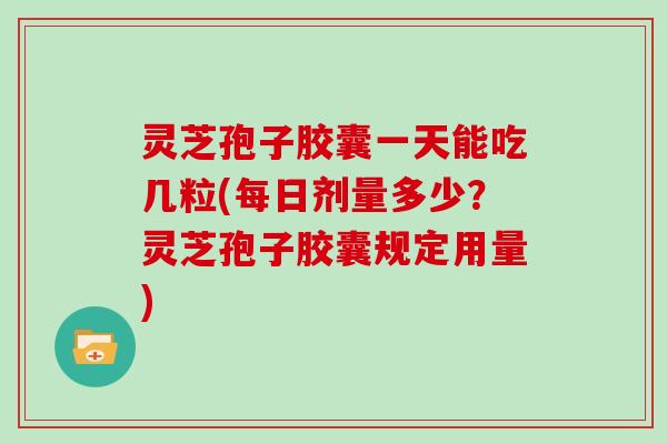 灵芝孢子胶囊一天能吃几粒(每日剂量多少？灵芝孢子胶囊规定用量)