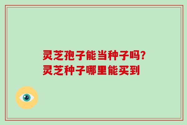 灵芝孢子能当种子吗？灵芝种子哪里能买到
