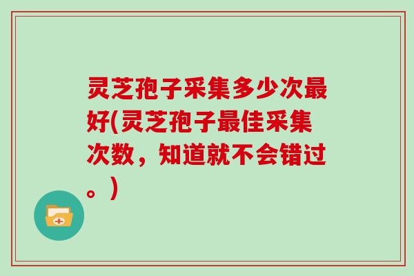 灵芝孢子采集多少次好(灵芝孢子佳采集次数，知道就不会错过。)
