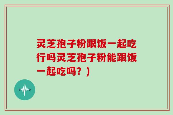 灵芝孢子粉跟饭一起吃行吗灵芝孢子粉能跟饭一起吃吗？)