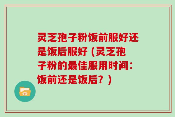 灵芝孢子粉饭前服好还是饭后服好 (灵芝孢子粉的佳服用时间:饭前还是饭后?) 灵芝孢子粉饭前服好还是饭后服好 (灵芝孢子粉的佳服用时间:饭前还是饭后?)