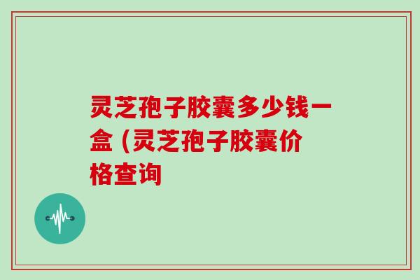 灵芝孢子胶囊多少钱一盒 (灵芝孢子胶囊价格查询