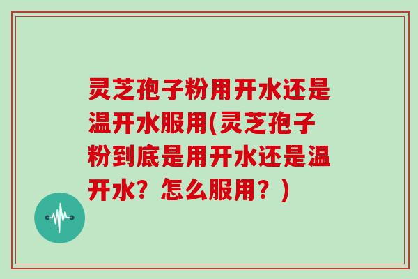 灵芝孢子粉用开水还是温开水服用(灵芝孢子粉到底是用开水还是温开水?怎么服用?) 灵芝孢子粉用开水还是温开水服用(灵芝孢子粉到底是用开水还是温开水?怎么服用?)