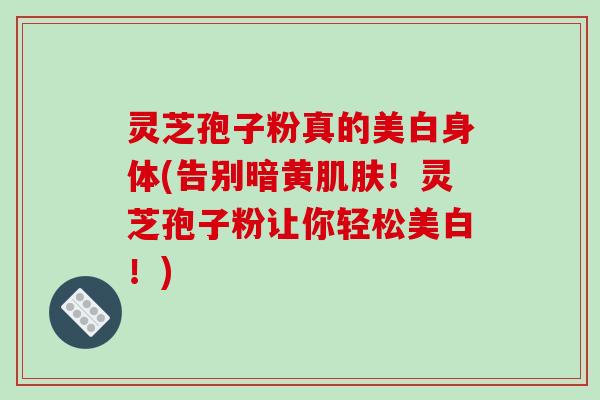 灵芝孢子粉真的美白身体(告别暗黄！灵芝孢子粉让你轻松美白！)