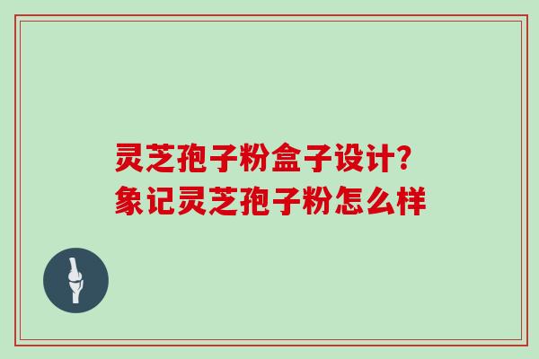 灵芝孢子粉盒子设计?象记灵芝孢子粉怎么样 灵芝孢子粉盒子设计?象记灵芝孢子粉怎么样