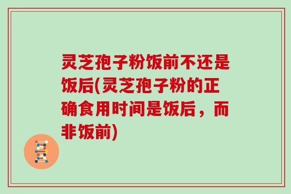 灵芝孢子粉饭前不还是饭后(灵芝孢子粉的正确食用时间是饭后,而非饭前) 灵芝孢子粉饭前不还是饭后(灵芝孢子粉的正确食用时间是饭后,而非饭前)