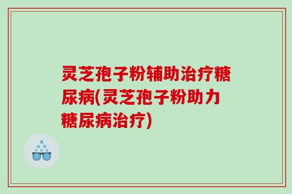 灵芝孢子粉辅助(灵芝孢子粉助力) 灵芝孢子粉辅助(灵芝孢子粉助力)