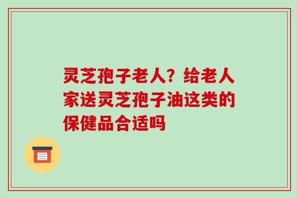 灵芝孢子老人?给老人家送灵芝孢子油这类的保健品合适吗 灵芝孢子老人?给老人家送灵芝孢子油这类的保健品合适吗