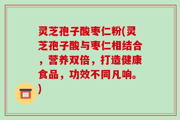 灵芝孢子酸枣仁粉(灵芝孢子酸与枣仁相结合,营养双倍,打造健康食品,功效不同凡响。) 灵芝孢子酸枣仁粉(灵芝孢子酸与枣仁相结合,营养双倍,打造健康食品,功效不同凡响。)