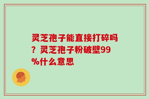 灵芝孢子能直接打碎吗？灵芝孢子粉破壁99%什么意思