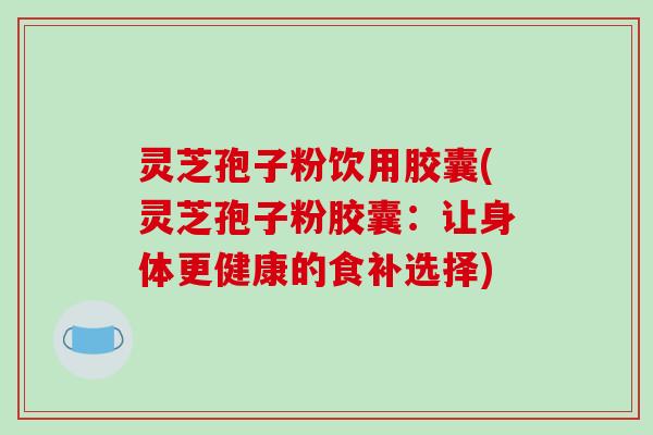 灵芝孢子粉饮用胶囊(灵芝孢子粉胶囊:让身体更健康的食补选择) 灵芝孢子粉饮用胶囊(灵芝孢子粉胶囊:让身体更健康的食补选择)