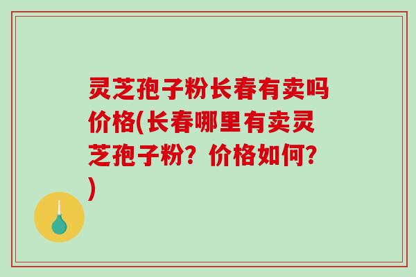 灵芝孢子粉长春有卖吗价格(长春哪里有卖灵芝孢子粉?价格如何?) 灵芝孢子粉长春有卖吗价格(长春哪里有卖灵芝孢子粉?价格如何?)