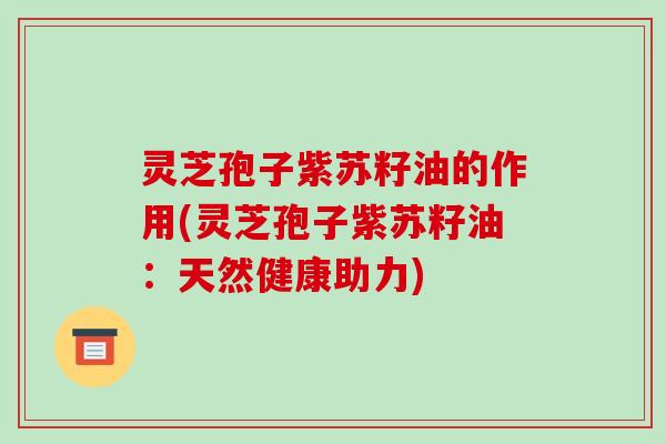 灵芝孢子紫苏籽油的作用(灵芝孢子紫苏籽油：天然健康助力)