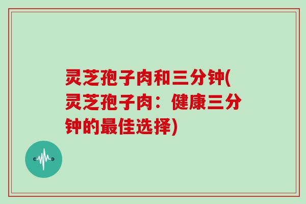 灵芝孢子肉和三分钟(灵芝孢子肉:健康三分钟的佳选择) 灵芝孢子肉和三分钟(灵芝孢子肉:健康三分钟的佳选择)