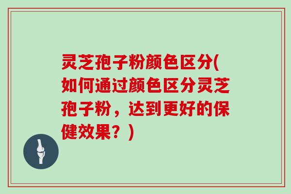 灵芝孢子粉颜色区分(如何通过颜色区分灵芝孢子粉，达到更好的保健效果？)