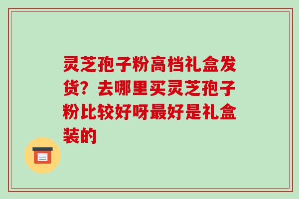 灵芝孢子粉高档礼盒发货?去哪里买灵芝孢子粉比较好呀好是礼盒装的 灵芝孢子粉高档礼盒发货?去哪里买灵芝孢子粉比较好呀好是礼盒装的