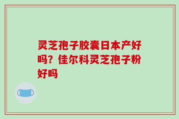 灵芝孢子胶囊日本产好吗?佳尔科灵芝孢子粉好吗 灵芝孢子胶囊日本产好吗?佳尔科灵芝孢子粉好吗