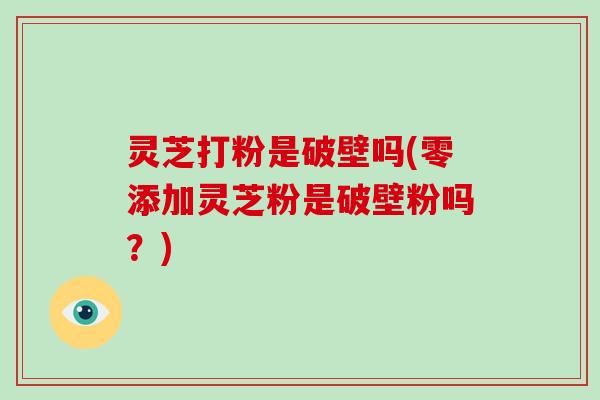 灵芝打粉是破壁吗(零添加灵芝粉是破壁粉吗？)