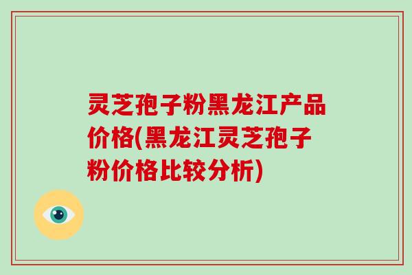 灵芝孢子粉黑龙江产品价格(黑龙江灵芝孢子粉价格比较分析)