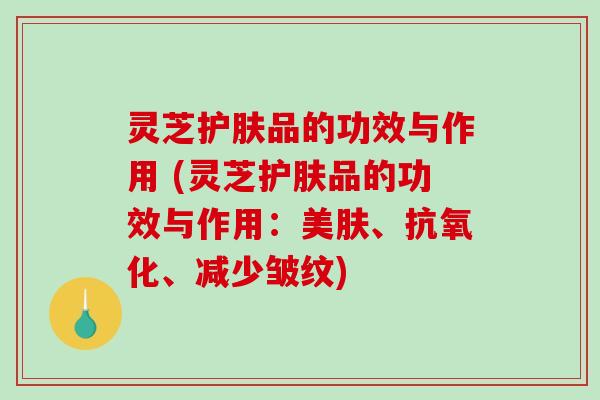 灵芝护肤品的功效与作用 (灵芝护肤品的功效与作用：美肤、、减少皱纹)