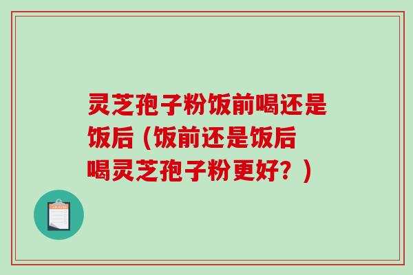 灵芝孢子粉饭前喝还是饭后 (饭前还是饭后喝灵芝孢子粉更好？)