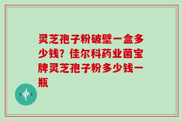 灵芝孢子粉破壁一盒多少钱？佳尔科药业菌宝牌灵芝孢子粉多少钱一瓶